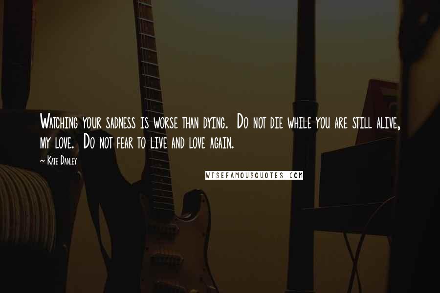 Kate Danley Quotes: Watching your sadness is worse than dying.  Do not die while you are still alive, my love.  Do not fear to live and love again.