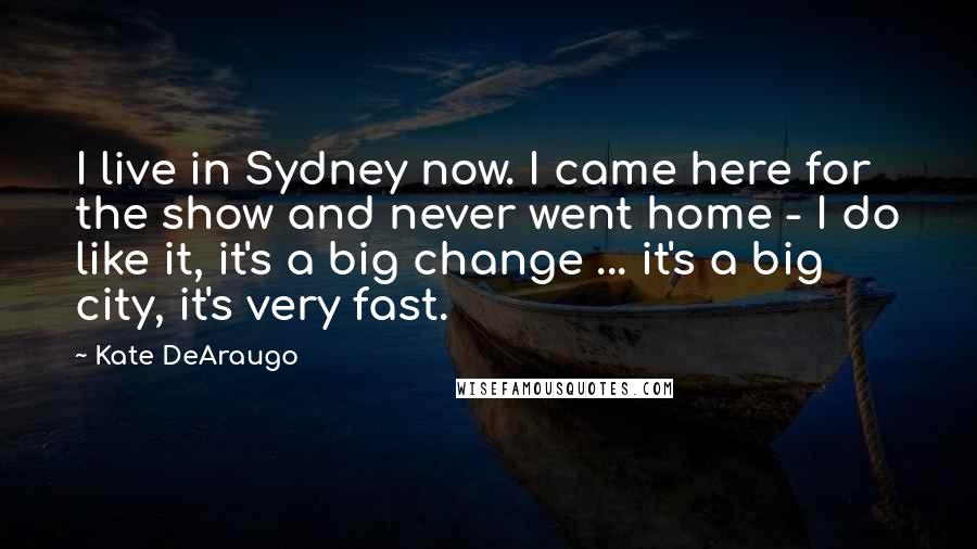 Kate DeAraugo Quotes: I live in Sydney now. I came here for the show and never went home - I do like it, it's a big change ... it's a big city, it's very fast.