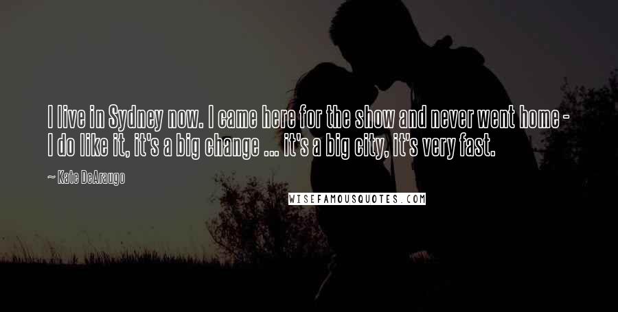 Kate DeAraugo Quotes: I live in Sydney now. I came here for the show and never went home - I do like it, it's a big change ... it's a big city, it's very fast.