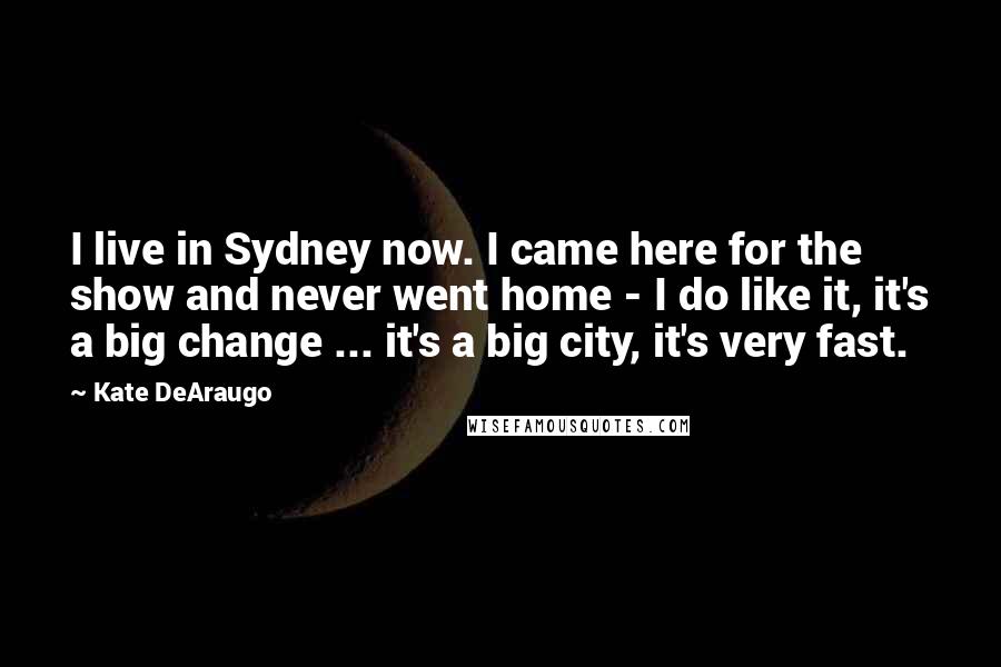 Kate DeAraugo Quotes: I live in Sydney now. I came here for the show and never went home - I do like it, it's a big change ... it's a big city, it's very fast.
