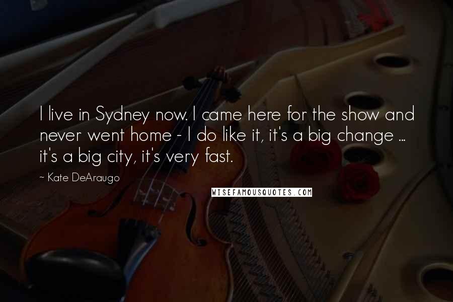 Kate DeAraugo Quotes: I live in Sydney now. I came here for the show and never went home - I do like it, it's a big change ... it's a big city, it's very fast.