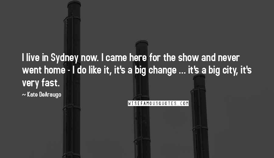 Kate DeAraugo Quotes: I live in Sydney now. I came here for the show and never went home - I do like it, it's a big change ... it's a big city, it's very fast.