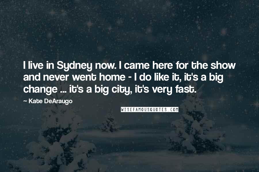 Kate DeAraugo Quotes: I live in Sydney now. I came here for the show and never went home - I do like it, it's a big change ... it's a big city, it's very fast.