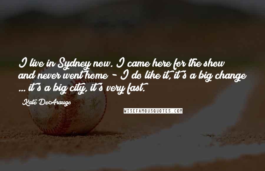 Kate DeAraugo Quotes: I live in Sydney now. I came here for the show and never went home - I do like it, it's a big change ... it's a big city, it's very fast.