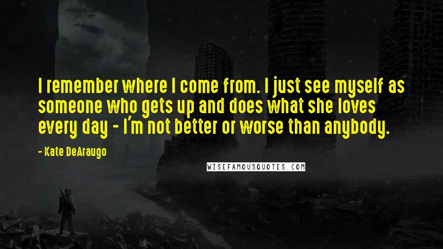 Kate DeAraugo Quotes: I remember where I come from. I just see myself as someone who gets up and does what she loves every day - I'm not better or worse than anybody.