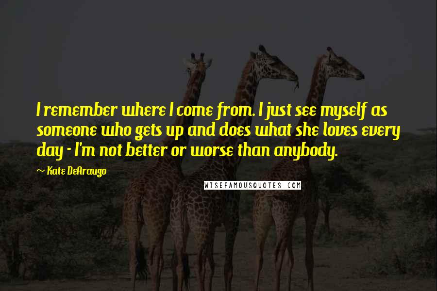 Kate DeAraugo Quotes: I remember where I come from. I just see myself as someone who gets up and does what she loves every day - I'm not better or worse than anybody.