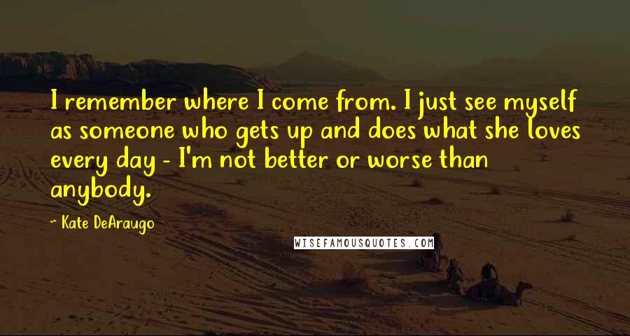 Kate DeAraugo Quotes: I remember where I come from. I just see myself as someone who gets up and does what she loves every day - I'm not better or worse than anybody.