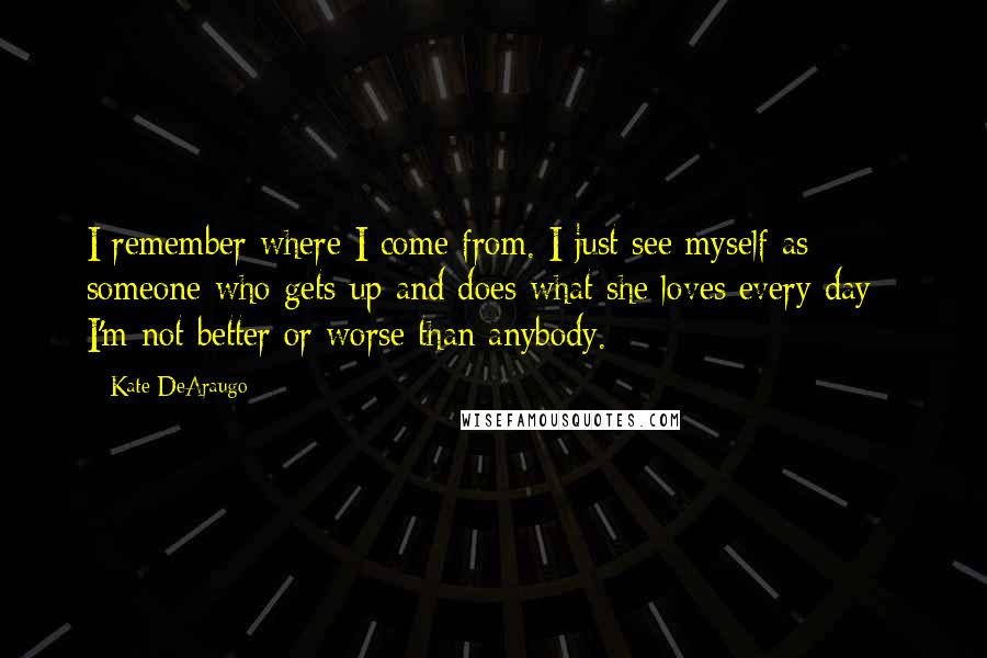 Kate DeAraugo Quotes: I remember where I come from. I just see myself as someone who gets up and does what she loves every day - I'm not better or worse than anybody.