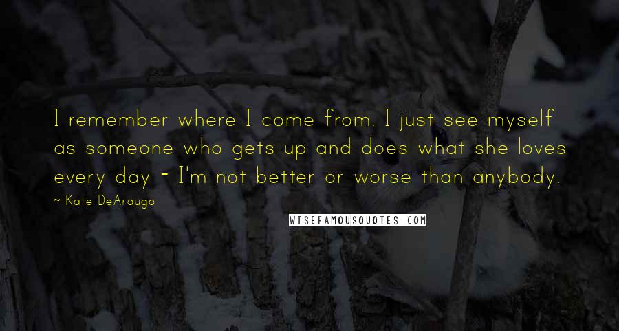 Kate DeAraugo Quotes: I remember where I come from. I just see myself as someone who gets up and does what she loves every day - I'm not better or worse than anybody.