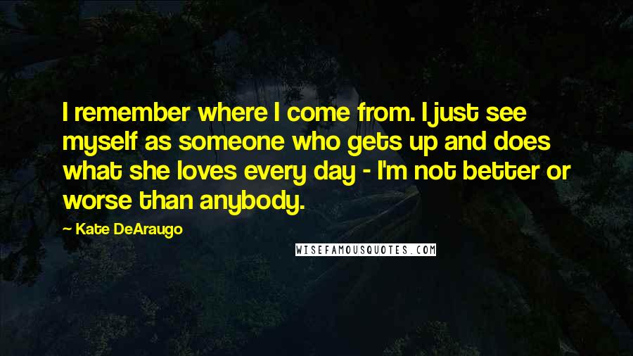 Kate DeAraugo Quotes: I remember where I come from. I just see myself as someone who gets up and does what she loves every day - I'm not better or worse than anybody.