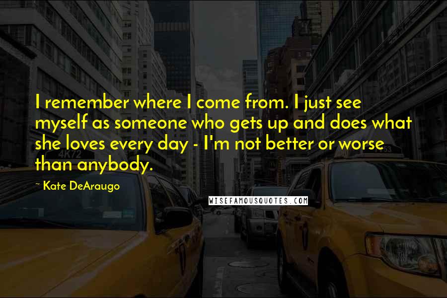 Kate DeAraugo Quotes: I remember where I come from. I just see myself as someone who gets up and does what she loves every day - I'm not better or worse than anybody.