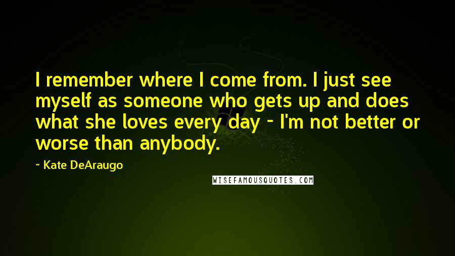 Kate DeAraugo Quotes: I remember where I come from. I just see myself as someone who gets up and does what she loves every day - I'm not better or worse than anybody.