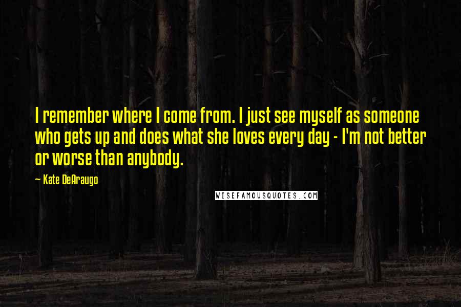 Kate DeAraugo Quotes: I remember where I come from. I just see myself as someone who gets up and does what she loves every day - I'm not better or worse than anybody.