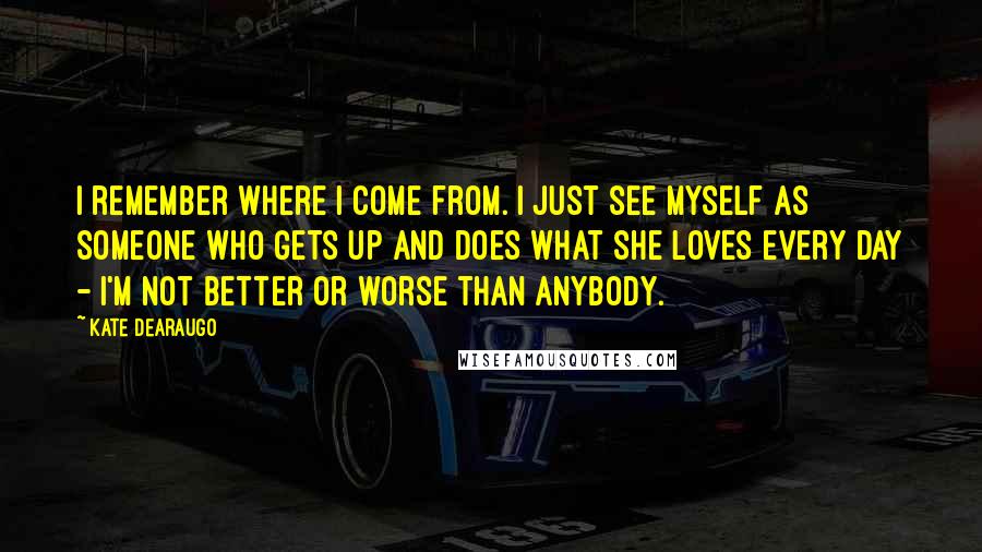 Kate DeAraugo Quotes: I remember where I come from. I just see myself as someone who gets up and does what she loves every day - I'm not better or worse than anybody.