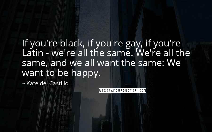 Kate Del Castillo Quotes: If you're black, if you're gay, if you're Latin - we're all the same. We're all the same, and we all want the same: We want to be happy.