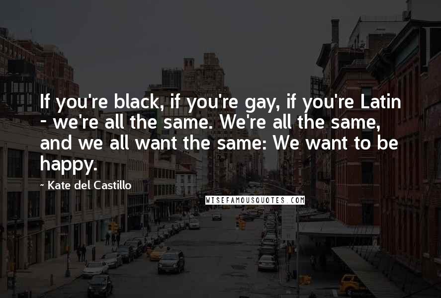 Kate Del Castillo Quotes: If you're black, if you're gay, if you're Latin - we're all the same. We're all the same, and we all want the same: We want to be happy.