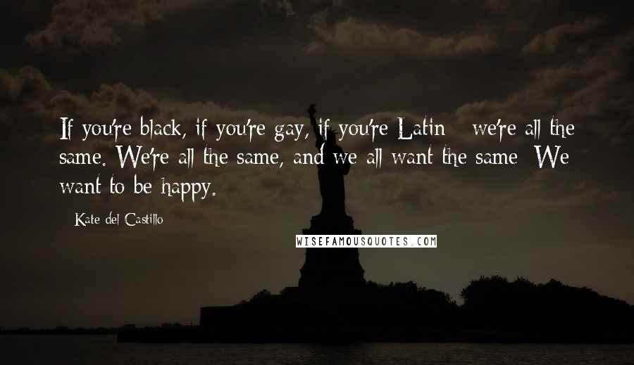 Kate Del Castillo Quotes: If you're black, if you're gay, if you're Latin - we're all the same. We're all the same, and we all want the same: We want to be happy.