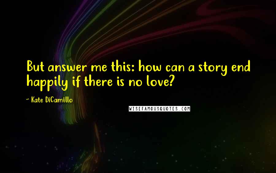 Kate DiCamillo Quotes: But answer me this: how can a story end happily if there is no love?