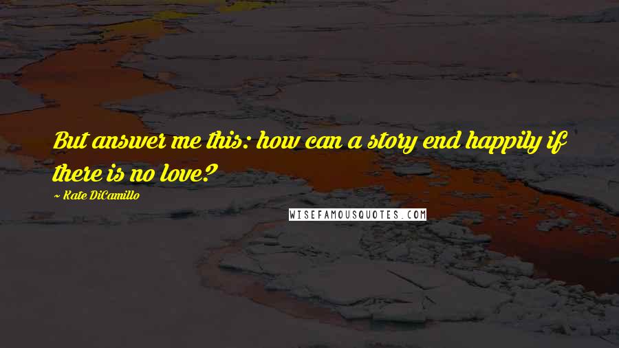 Kate DiCamillo Quotes: But answer me this: how can a story end happily if there is no love?