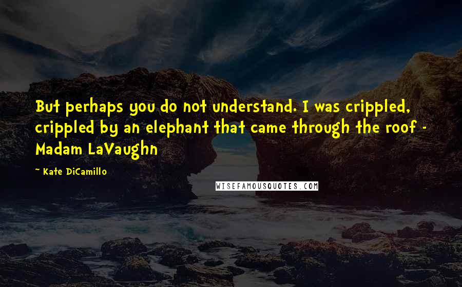 Kate DiCamillo Quotes: But perhaps you do not understand. I was crippled, crippled by an elephant that came through the roof - Madam LaVaughn