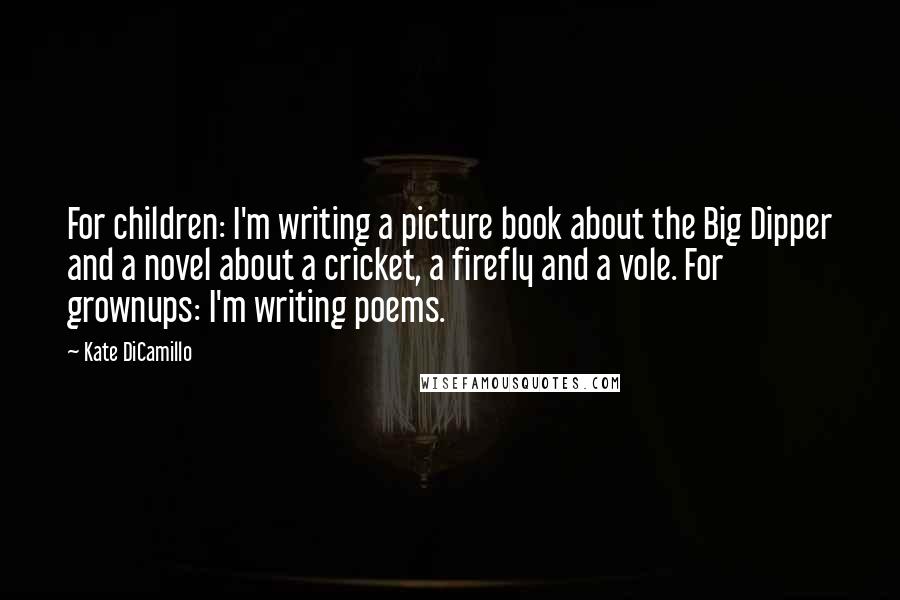 Kate DiCamillo Quotes: For children: I'm writing a picture book about the Big Dipper and a novel about a cricket, a firefly and a vole. For grownups: I'm writing poems.