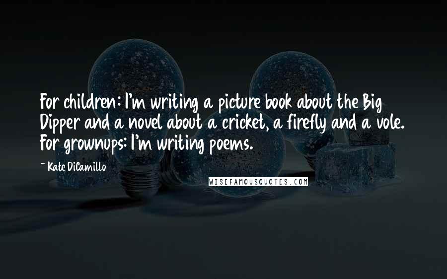 Kate DiCamillo Quotes: For children: I'm writing a picture book about the Big Dipper and a novel about a cricket, a firefly and a vole. For grownups: I'm writing poems.