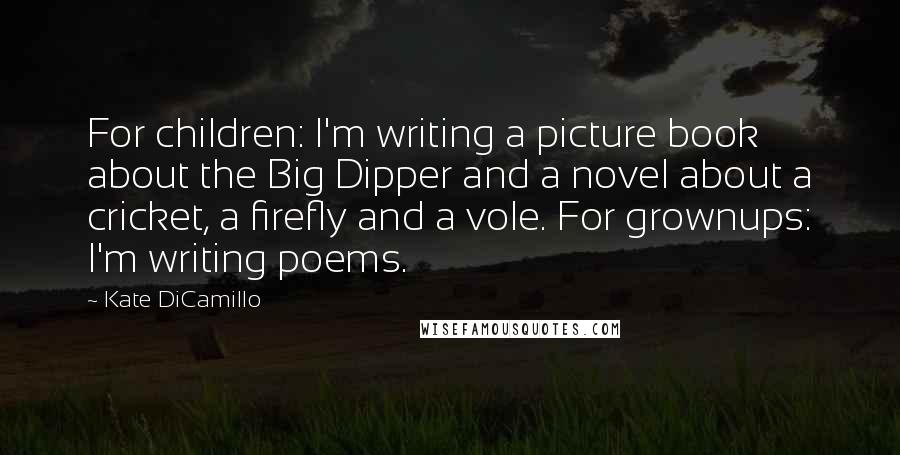 Kate DiCamillo Quotes: For children: I'm writing a picture book about the Big Dipper and a novel about a cricket, a firefly and a vole. For grownups: I'm writing poems.
