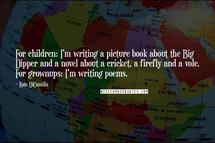 Kate DiCamillo Quotes: For children: I'm writing a picture book about the Big Dipper and a novel about a cricket, a firefly and a vole. For grownups: I'm writing poems.