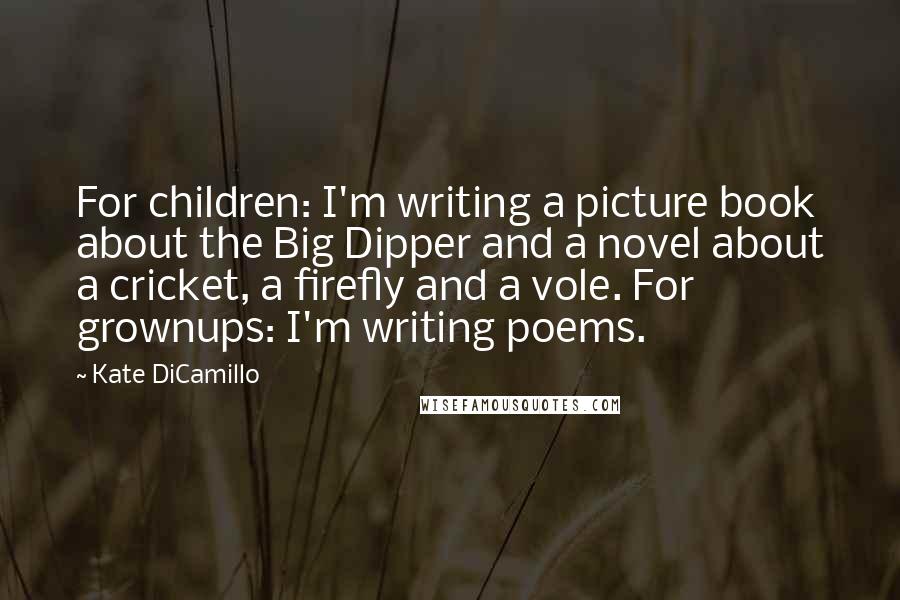 Kate DiCamillo Quotes: For children: I'm writing a picture book about the Big Dipper and a novel about a cricket, a firefly and a vole. For grownups: I'm writing poems.