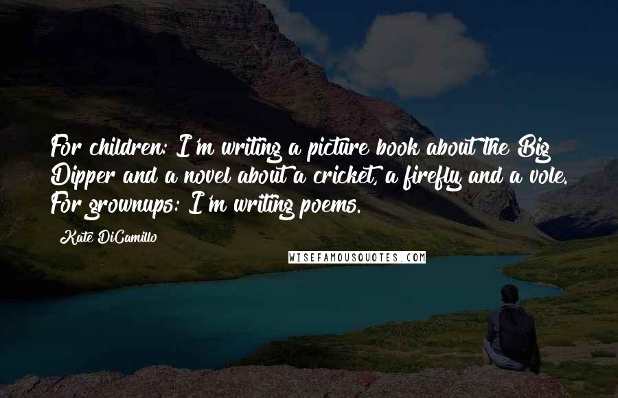 Kate DiCamillo Quotes: For children: I'm writing a picture book about the Big Dipper and a novel about a cricket, a firefly and a vole. For grownups: I'm writing poems.