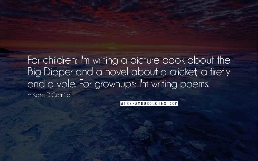 Kate DiCamillo Quotes: For children: I'm writing a picture book about the Big Dipper and a novel about a cricket, a firefly and a vole. For grownups: I'm writing poems.