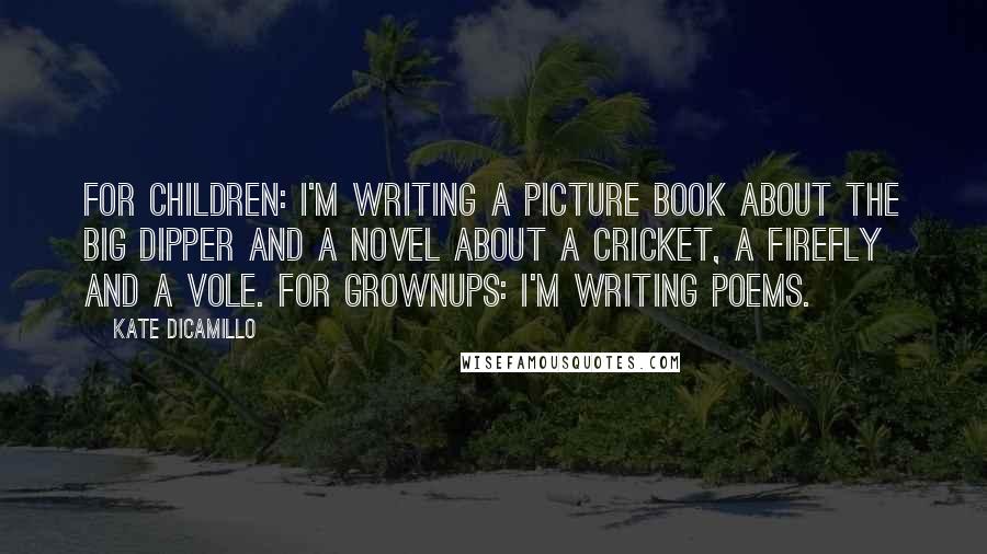 Kate DiCamillo Quotes: For children: I'm writing a picture book about the Big Dipper and a novel about a cricket, a firefly and a vole. For grownups: I'm writing poems.