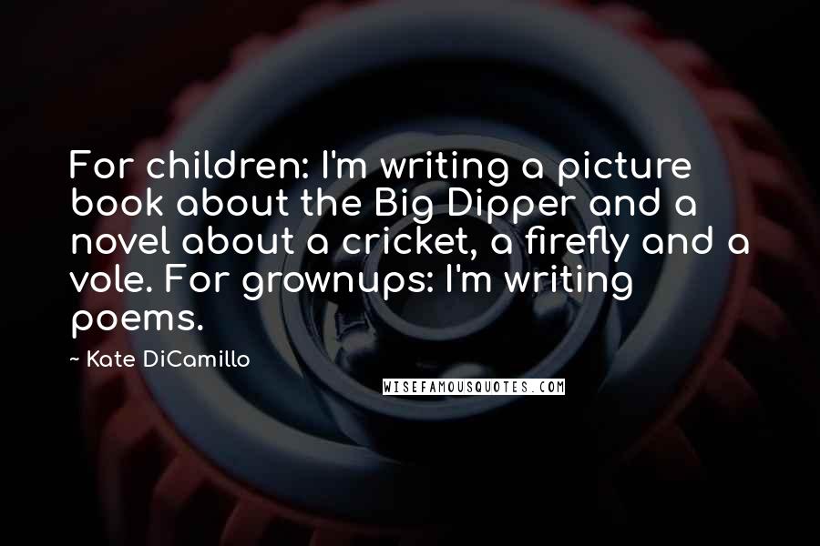 Kate DiCamillo Quotes: For children: I'm writing a picture book about the Big Dipper and a novel about a cricket, a firefly and a vole. For grownups: I'm writing poems.