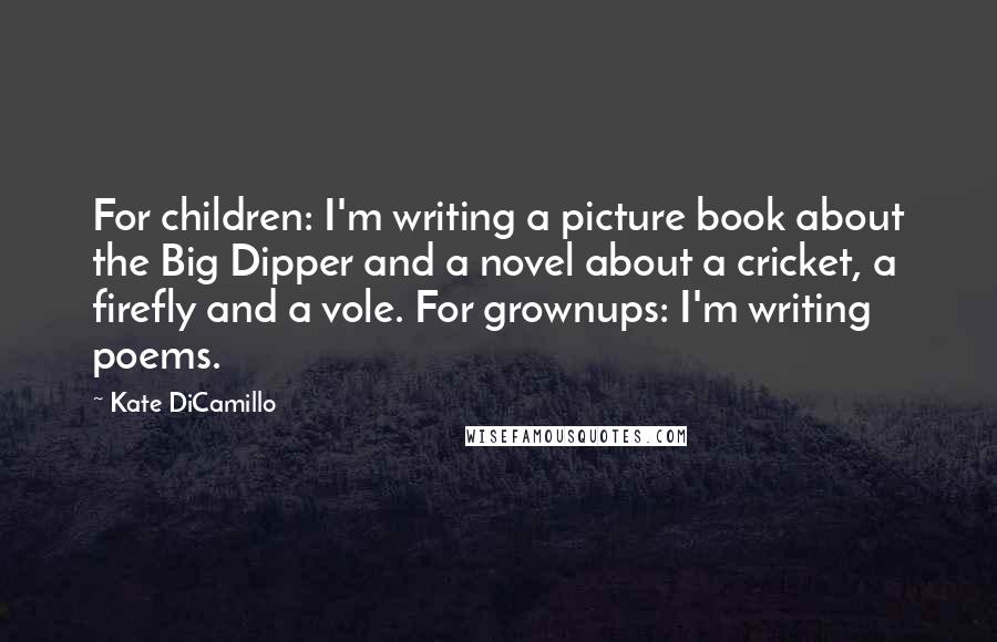 Kate DiCamillo Quotes: For children: I'm writing a picture book about the Big Dipper and a novel about a cricket, a firefly and a vole. For grownups: I'm writing poems.
