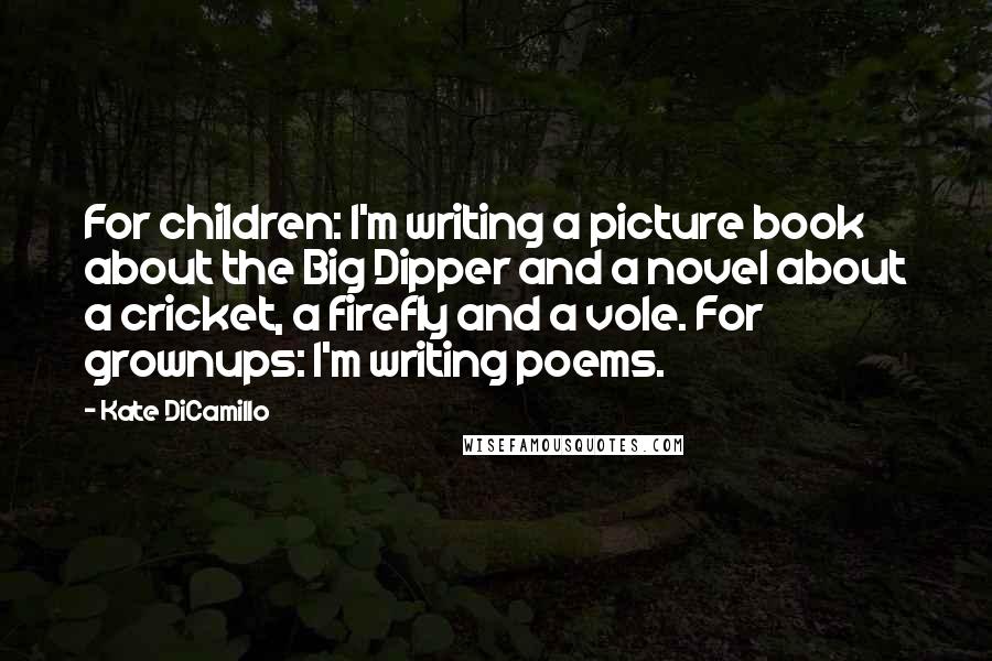 Kate DiCamillo Quotes: For children: I'm writing a picture book about the Big Dipper and a novel about a cricket, a firefly and a vole. For grownups: I'm writing poems.