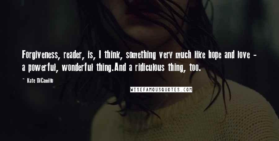 Kate DiCamillo Quotes: Forgiveness, reader, is, I think, something very much like hope and love - a powerful, wonderful thing.And a ridiculous thing, too.