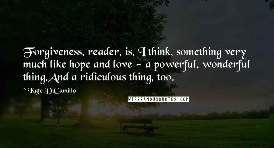 Kate DiCamillo Quotes: Forgiveness, reader, is, I think, something very much like hope and love - a powerful, wonderful thing.And a ridiculous thing, too.