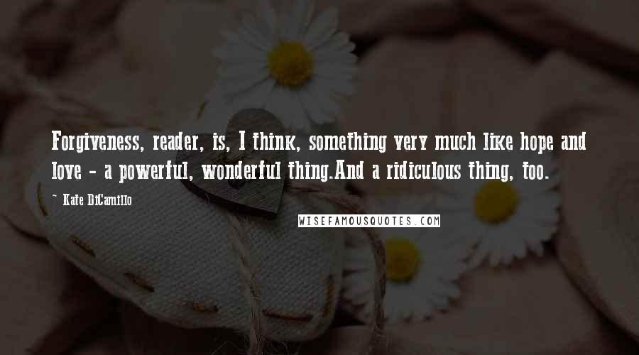 Kate DiCamillo Quotes: Forgiveness, reader, is, I think, something very much like hope and love - a powerful, wonderful thing.And a ridiculous thing, too.