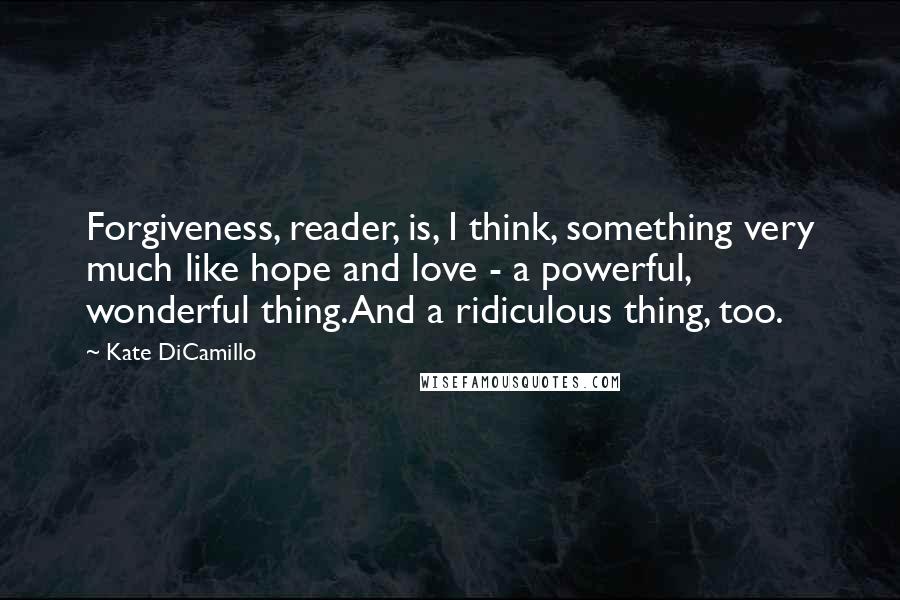 Kate DiCamillo Quotes: Forgiveness, reader, is, I think, something very much like hope and love - a powerful, wonderful thing.And a ridiculous thing, too.