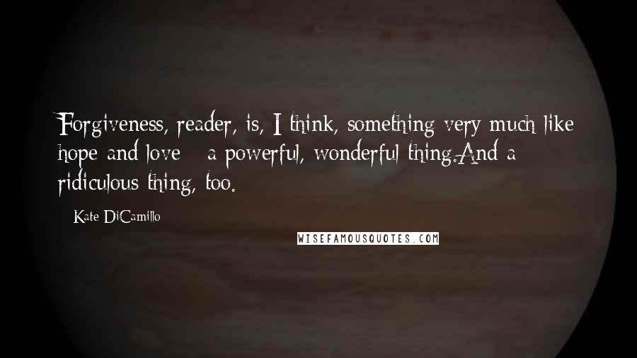 Kate DiCamillo Quotes: Forgiveness, reader, is, I think, something very much like hope and love - a powerful, wonderful thing.And a ridiculous thing, too.