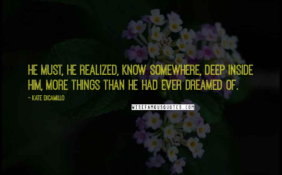 Kate DiCamillo Quotes: He must, he realized, know somewhere, deep inside him, more things than he had ever dreamed of.