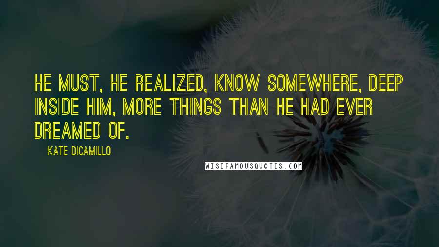 Kate DiCamillo Quotes: He must, he realized, know somewhere, deep inside him, more things than he had ever dreamed of.