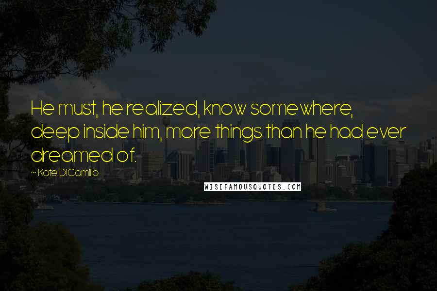 Kate DiCamillo Quotes: He must, he realized, know somewhere, deep inside him, more things than he had ever dreamed of.