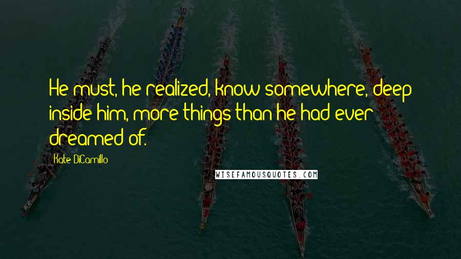 Kate DiCamillo Quotes: He must, he realized, know somewhere, deep inside him, more things than he had ever dreamed of.