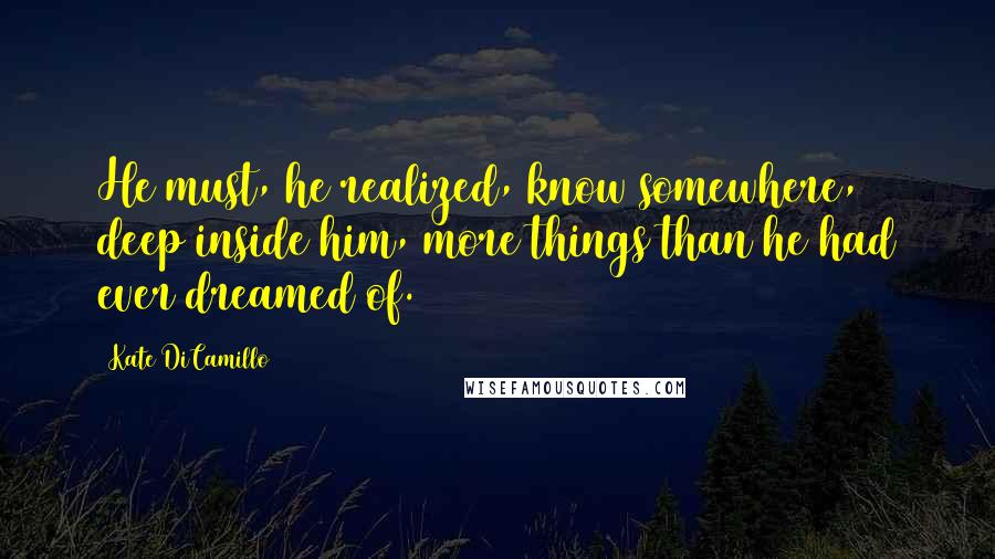 Kate DiCamillo Quotes: He must, he realized, know somewhere, deep inside him, more things than he had ever dreamed of.