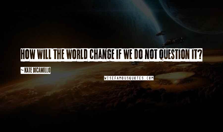 Kate DiCamillo Quotes: How will the world change if we do not question it?