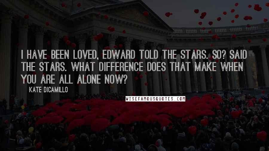 Kate DiCamillo Quotes: I have been loved, Edward told the stars. So? said the stars. What difference does that make when you are all alone now?