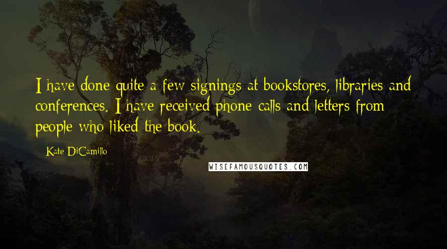 Kate DiCamillo Quotes: I have done quite a few signings at bookstores, libraries and conferences. I have received phone calls and letters from people who liked the book.