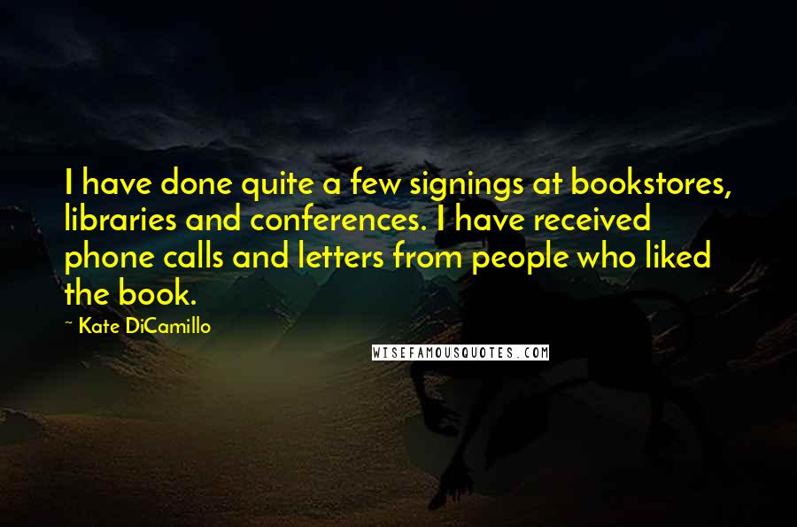 Kate DiCamillo Quotes: I have done quite a few signings at bookstores, libraries and conferences. I have received phone calls and letters from people who liked the book.