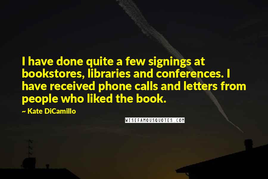 Kate DiCamillo Quotes: I have done quite a few signings at bookstores, libraries and conferences. I have received phone calls and letters from people who liked the book.